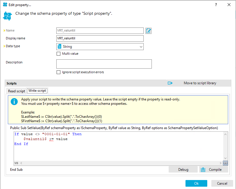 Edit propety... Change the schema property of type "Script property". D' Name Display name Data type Description Read script Write script VRT valuntil VRT valuntil String Multi-value Ignorescriptexecutionerroß Move to script library Apply your script to write the schema property value. Leave the script empty if the propety is read-only. O You must use S<propety name> S to access other schema properties. Example: SLastNameS CStr(vaIue)SpIit(" SFirstNameS Public Sub SetVaIue(8yRef schemaproperty as ISchemaProperty, 8yRef value as String, 8yRef options as SchemaProperty•SetVaIueOption) If value "0001-01-01" Then val ue End If End Sub Debug Compile Cancel 